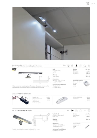 317




                                                                                                                          LED
DP 119 LED Surface mounted cupboard luminaire                                                            350mA     LED
                                                                                                                         2 pce.
                                                                                                                                             0,17



                                                                                      Bulb:                                  Versions:                        Art. No.:
                                                                                      PowerLED (incl.)                       chrome
                                                                                      2x 1W                                  LED 6000K                        146791
                                                                                                                             LED 3000K                        146792
                                                                                      Material:
                                                                                      Steel/plastic                                                           £59.50
                                                                                11    Dimensions:
                                                                                      W/D/H: 31,5/11/2 cm                    Recommended connection:
                                                                                      Supply line-L: 50 cm                   LED driver 3W, 350mA
                                                            31,5                                                             For 1 lamp
                                                                                      Accessory/Included parts:              464108
When connecting several cupboard luminaires, please pay attention to the              Mini-plug (incl.)                      £19.90
total wattage! Further driver can be found in the accessory range.                    LED driver (excl.)



ACCESSORY for DP 119 LED

                                          Connector strip                 Art. No.:                                          LED driver 12W, 350mA              Art. No.:
                                          L/W/H: 5,2/1,4/1,3 cm            111850                                            For 3–4 lamps!                     464110
                                          Supply line-L: 1 m                £5.95                                                                                £29.90
                                          Series connection
                                          3 outlets incl. 2 bridges




DP 118 R7s MIRROR LIGHT                                                                                           240~
                                                                                                                                   0,43                IP44



                                                                                      Socket/Bulb:                           Versions:                        Art. No.:
                                                              9                       R7s/R7s, 78mm (excl.)                  Glass satined
                                                                                      60W max.                               chrome                           146782
                                                                            3
                                          5,5                                         Material:                                                               £49.90
                                                                                      Steel/glass
                                                                      3

                                                                                      Dimensions:                            Recommended bulb:
                                            0,3-0,6                                   W/D/H: 30/9/5,5 cm                     60W, 660lm, EEK=E
                                                                                      Supply line-L: 50 cm                   519206
                                                                                                                             £2.98
Suitable for walls with a material thickness of 3 to 6 mm.                            Accessory/Included parts:
                                                                                      Connection box (incl.)
 