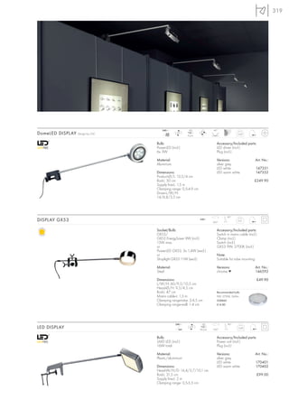319




                                     240~              LED               40°
DomeLED DISPLAY   Design by CDC         mA
                                       700
                                               LED
                                                      6 pce.
                                                                                           0,44



                                  Bulb:                                     Accessory/Included parts:
                                  PowerLED (incl.)                          LED driver (incl.)
                                  6x 3W                                     Plug (incl.)

                                  Material:                                 Versions:                  Art. No.:
                                  Aluminium                                 silver grey
                                                                            LED white                     147351
                                  Dimensions:                               LED warm white                147352
                                  Product-Ø/L: 13,5/4 cm
                                  Rod-L: 50 cm                                                         £249.90
                                  Supply line-L: 1,5 m
                                  Clamping range: 0,5-4,9 cm
                                  Driver-L/W/H:
                                  14/6,8/3,5 cm




                                                                                   90°
DISPLAY GX53                                                   240~
                                                                         350°
                                                                                           0,51



                                  Socket/Bulb:                              Accessory/Included parts:
                                  GX53/                                     Switch in mains cable (incl.)
                                  GX53 EnergySaver 9W (incl.)               Clamp (incl.)
                                  13W max.                                  Switch (incl.)
                                  or                                        GX53 9W, 2700K (incl.)
                                  PowerLED GX53, 3x 1,4W (excl.)
                                  or                                        Note:
                                  Shoplight GX53 11W (excl.)                Suitable for tube mounting.

                                  Material:                                 Versions:                  Art. No.:
                                  Steel                                     chrome ▼                   146592

                                  Dimensions:                                                             £49.90
                                  L/W/H: 60/9,5/10,5 cm
                                  Head-Ø/H: 9,5/4,5 cm
                                  Rod-L: 47 cm                              Recommended bulb:
                                  Mains cable-L: 1,5 m                      9W, 2700K, 260lm
                                  Clamping range-tube: 2-4,5 cm             508860
                                  Clamping range-wall: 1-4 cm               £14.80




                                              240~              LED                 80°
LED DISPLAY                                     24=
                                                        LED
                                                               66 pce.   320°
                                                                                            0,69



                                  Bulb:                                     Accessory/Included parts:
                                  SMD LED (incl.)                           Power unit (incl.)
                                  16W total                                 Plug (incl.)

                                  Material:                                 Versions:                  Art. No.:
                                  Plastic/aluminium                         silver grey
                                                                            LED white                     170401
                                  Dimensions:                               LED warm white                170402
                                  Head-W/H/D: 16,4/3,7/10,1 cm
                                  Rod-L: 31,5 cm                                                          £99.00
                                  Supply line-L: 2 m
                                  Clamping range: 0,5-5,5 cm
 