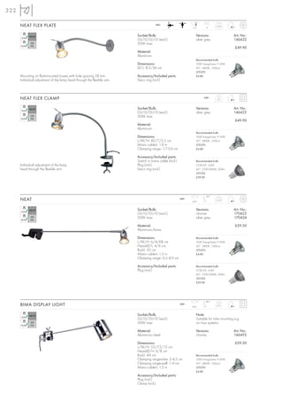 322

      NEAT FLEX PLATE                                                                 240~
                                                                                                                6,5       8
                                                                                                                                  0,25



                                                                         Socket/Bulb:                              Versions:                 Art. No.:
                                                                         GU10/GU10 (excl.)                         silver grey               146432
                                                                         50W max.
                                                                                                                                              £49.90
                                                                         Material:
                                                                         Aluminium
                                                                                                                   Recommended bulb:
                                                                         Dimensions:                               35W EnergySaver ≙ 50W
                                                                         Ø/L: 8,5/36 cm                            20°, 2800K, 1200cd
                                                                                                                   575370
      Mounting on flush-mounted boxes with hole spacing 58 mm.           Accessory/Included parts:                 £4.80
      Individual adjustment of the lamp head through the flexible arm.   Deco ring (incl.)



      NEAT FLEX CLAMP                                                                                                    240~
                                                                                                                                   0,5



                                                                         Socket/Bulb:                              Versions:                 Art. No.:
                                                                         GU10/GU10 (excl.)                         silver grey               146422
                                                                         50W max.
                                                                                                                                              £49.90
                                                                         Material:
                                                                         Aluminium
                                                                                                                   Recommended bulb:
                                                                         Dimensions:                               35W EnergySaver ≙ 50W
                                                                         L/W/H: 40/7/2,5 cm                        20°, 2800K, 1200cd
                                                                         Mains cable-L: 1,8 m                      575370
                                                                         Clamping range: 1,7-3,6 cm                £4.80

                                                                         Accessory/Included parts:
                                                                         Switch in mains cable (incl.)             Recommended bulb:
      Individual adjustment of the lamp                                  Plug (incl.)                              COB LED, 5,6W
      head through the flexible arm.                                     Deco ring (incl.)                         60°, 2700-3000K, 300lm
                                                                                                                   551332
                                                                                                                   £29.90




                                                                                                                          90°
      NEAT                                                                                               240~
                                                                                                                350°
                                                                                                                                  0,55



                                                                         Socket/Bulb:                              Versions:                 Art. No.:
                                                                         GU10/GU10 (excl.)                         chrome                    170422
                                                                         50W max.                                  silver grey               170424

                                                                         Material:                                                            £59.50
                                                                         Aluminium/brass

                                                                         Dimensions:                               Recommended bulb:
                                                                         L/W/H: 6/4/68 cm                          35W EnergySaver ≙ 50W
                                                                         Head-Ø/L: 4/6 cm                          20°, 2800K, 1200cd
                                                                         Rod-L: 50 cm                              575370
                                                                         Mains cable-L: 1,5 m                      £4.80
                                                                         Clamping range: 0,5- 4,9 cm

                                                                         Accessory/Included parts:                 Recommended bulb:
                                                                         Plug (incl.)                              COB LED, 5,6W
                                                                                                                   60°, 2700-3000K, 300lm
                                                                                                                   551332
                                                                                                                   £29.90




                                                                                                                          180°
      BIMA DISPLAY LIGHT                                                                                 240~
                                                                                                                360°
                                                                                                                                  0,51



                                                                         Socket/Bulb:                              Note:
                                                                         GU10/GU10 (excl.)                         Suitable for tube mounting e.g.
                                                                         50W max.                                  on truss systems.

                                                                         Material:                                 Versions:                 Art. No.:
                                                                         Aluminium/steel                           chrome                    146492

                                                                         Dimensions:                                                          £59.50
                                                                         L/W/H: 53/7,5/12 cm
                                                                         Head-Ø/H: 6/8 cm
                                                                         Rod-L: 44 cm                              Recommended bulb:
                                                                         Clamping range-tube: 2- 4,5 cm            35W EnergySaver ≙ 50W
                                                                         Clamping range-wall: 1- 4 cm              20°, 2800K, 1200cd
                                                                         Mains cable-L: 1,5 m                      575370
                                                                                                                   £4.80
                                                                         Accessory/Included parts:
                                                                         Plug (incl.)
                                                                         Clamp (incl.)
 
