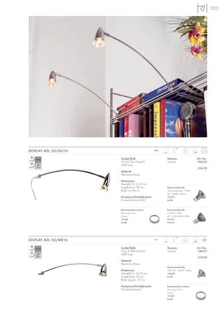 323




                                                                   90°
DISPLAY ADL 50/GU10                               240~
                                                         200°
                                                                            0,3


                      Socket/Bulb:                          Versions:                 Art. No.:
                      GU10/GU10 (excl.)                     chrome                    146332
                      50W max.
                                                                                      £24.90
                      Material:
                      Aluminium/brass

                      Dimensions:
                      Head-Ø/H: 3,5/9 cm
                      Supply line-L: 30 cm                  Recommended bulb:
                      Rod-L: ca. 46 cm                      35W EnergySaver ≙ 50W
                                                            20°, 2800K, 1200cd
                      Accessory/Included parts:             575370
                      Connection box (incl.)                £4.80



                      Recommended accessory:                Recommended bulb:
                      Deco ring, 51mm                       COB LED, 5,6W
                      chrome                                60°, 2700-3000K, 300lm
                      151049                                551332
                      £4.80                                 £29.90




                                                                   90°
DISPLAY ADL 50/MR16                               12~
                                                         350°
                                                                           0,33


                      Socket/Bulb:                          Versions:                 Art. No.:
                      GU5,3/MR16 (excl.)                    chrome                    146312
                      50W max.
                                                                                       £19.90
                      Material:
                      Aluminium/brass
                                                            Recommended bulb:
                      Dimensions:                           50W, 40°, 2700K, 1500cd
                      Head-Ø/H: 3,5/6 cm                    535540
                      Supply line-L: 20 cm                  £1.90
                      Rod-L: approx. 37 cm

                      Accessory/Included parts:             Recommended accessory:
                      Transformer (excl.)                   Deco ring, 51mm
                                                            chrome
                                                            151049
                                                            £4.80
 