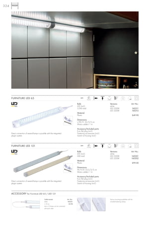 324




                                                                                                               LED             90°
      FURNITURE LED 65                                                                             240~
                                                                                                             65 pce.
                                                                                                                                                      0,2


                                                                                               Bulb:                             Versions:                            Art. No.:
                                                                                               LED (incl.)                       white
                                                                                               3,5W total                        LED 5300K                             160311
                                                                                                                                 LED 3200K                             160312
                                                                                               Material:
                                                                                               Plastic                                                                 £49.90

                                                                                               Dimensions:
                                                                                               L/W/H: 33/3/3 cm
                                                                                               Mains cable-L: 1 m

                                                                                               Accessory/Included parts:
                                                                                               Euro flat plug (incl.)
      Direct connection of several lamps is possible with the integrated                       Fastening accessories (incl.)
      plug-in system.                                                                          Switch at housing (incl.)


                                                                                                               LED             90°
      FURNITURE LED 121                                                                            240~
                                                                                                             121 pce.
                                                                                                                                                     0,25


                                                                                               Bulb:                             Versions:                            Art. No.:
                                                                                               LED (incl.)                       white
                                                                                               6W total                          LED 5300K                            160301
                                                                                                                                 LED 3200K                            160302
                                                                                               Material:
                                                                                               Plastic                                                                 £99.00

                                                                                               Dimensions:
                                                                                               W/H/D: 55,5/3/3 cm
                                                                                               Mains cable-L: 1 m

                                                                                               Accessory/Included parts:
                                                                                               Euro flat plug (incl.)
      Direct connection of several lamps is possible with the integrated                       Fastening accessories (incl.)
      plug-in system                                                                           Switch at housing (incl.)



      ACCESSORY for Furniture LED 65 / LED 121

                                                 Cable transits:                   Art. No.:                                     Various mounting possibilities with the
                                                 white                             160321                                        included fastening clamps.
                                                 L: 53 cm                            £2.98
                                                 Up to 10 lamps can be connected
                                                 with each other.
 