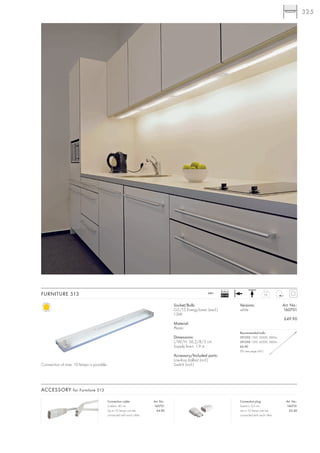 325




                                                                                                                Ballast
FURNITURE 513                                                                                          240~
                                                                                                                EEI=B2                       0,6



                                                                                    Socket/Bulb:                          Versions:                    Art. No.:
                                                                                    G5/T5 EnergySaver (excl.)             white                        160701
                                                                                    13W
                                                                                                                                                       £49.90
                                                                                    Material:
                                                                                    Plastic
                                                                                                                          Recommended bulb:
                                                                                    Dimensions:                           591295 13W, 3000K, 880lm
                                                                                    L/W/H: 56,2/8/3 cm                    591296 13W, 4000K, 880lm
                                                                                    Supply line-L: 1,9 m                  £6.90
                                                                                                                          (PU see page 661)
                                                                                    Accessory/Included parts:
                                                                                    Low-loss ballast (incl.)
Connection of max. 10 lamps is possible.                                            Switch (incl.)




ACCESSORY for Furniture 513

                                           Connection cable:            Art. No.:                                         Connection plug:               Art. No.:
                                           Cable-L: 40 cm               160721                                            Switch-L: 0,5 cm               160731
                                           Up to 10 lamps can be          £4.80                                           Up to 10 lamps can be            £2.40
                                           connected with each other.                                                     connected with each other.
 