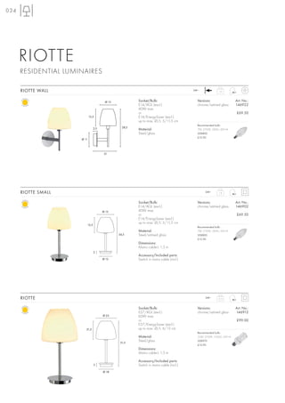 034




      RIOTTE
      RESIDENTIAL LUMINAIRES

      RIOTTE WALL                                                                          240~              1,0



                                           Ø 15            Socket/Bulb:                      Versions:                   Art. No.:
                                                           E14/AGL (excl.)                   chrome/satined glass        146922
                                                           40W max.
                                                           or                                                            £69.50
                             15,5                          E14/EnergySaver (excl.)
                                                           up to max. Ø/L: 5/11,5 cm
                                                                                             Recommended bulb:
                                    2,5             28,5
                                                           Material:                         7W, 2700K, 285lm, EEK=A
                                                           Steel/glass                       508800
                                                                                             £12.90
                      Ø 11




                                           21




      RIOTTE SMALL                                                                                 240~      1,8



                                                           Socket/Bulb:                      Versions:                   Art. No.:
                                                           E14/AGL (excl.)                   chrome/satined glass        146902
                                          Ø 15             40W max.
                                                           or                                                            £69.50
                                                           E14/EnergySaver (excl.)
                                                           up to max. Ø/L: 5/11,5 cm
                             15,5
                                                                                             Recommended bulb:
                                                           Material:                         7W, 2700K, 285lm, EEK=A
                                                  34,5     Steel/satined glass               508800
                                                                                             £12.90
                                                           Dimensions:
                                                           Mains cable-L: 1,5 m
                                    2
                                                           Accessory/Included parts:
                                          Ø 12             Switch in mains cable (incl.)




      RIOTTE                                                                                       240~     3,15



                                                           Socket/Bulb:                      Versions:                   Art. No.:
                                                           E27/AGL (excl.)                   chrome/satined glass        146912
                                          Ø 25             60W max.
                                                           or                                                            £99.00
                                                           E27/EnergySaver (excl.)
                         21,5                              up to max. Ø/L: 6/15 cm
                                                                                             Recommended bulb:
                                                           Material:                         23W, 2700K, 1350lm, EEK=A

                                                   51,5
                                                           Steel/glass                       508970
                                                                                             £12.90
                                                           Dimensions:
                                                           Mains cable-L: 1,5 m

                                                           Accessory/Included parts:
                                    3                      Switch in mains cable (incl.)
                                          Ø 18
 