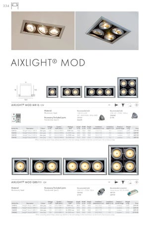334




      AIXLIGHT ® MOD
                        11



          10                           9,5




                        13,5


      AIXLIGHT ® MOD MR16 12V                                                                                                                              12~



                                                      Material:                                           Recommended bulb:                                    Recommended bulb:
                                                      Aluminium/steel                                     COB LED 4,2W                                         50W, 40°, 2700K, 1500cd
                                                                                                          60°, 2800-3000K, 285lm, RA80                         536540
                                                      Accessory/Included parts:                           551312                                               £1.90
                                                      Transformer (excl.)                                 £24.90



                                                        Voltage        Socket/            Wattage         Length Width Height             Installation       Installation  Rotation/   Weight
      Article No.         Description         Colour     in AC       Bulb (excl.)           Bulb           in cm in cm in cm           dimensions in cm     depth in cm Swivel range    in kg      Price
      154112        Aixlight® Mod 1 MR16    silver grey   12V      GU5,3/MR16            50W max.           13,5    13,5     10,0          11,0/11,0             9,5       cardanic     0,40     £29.90
      154122        Aixlight® Mod 2 MR16    silver grey   12V      GU5,3/MR16          2x 50W max.          24,0 13,5        10,0         22,0/11,0              9,5       cardanic     0,75     £49.90
      154132        Aixlight® Mod 3 MR16    silver grey   12V      GU5,3/MR16          3x 50W max.         35,0 13,5         10,0         32,5/11,0              9,5       cardanic     1,10     £69.50
      154142        Aixlight® Mod 4 MR16    silver grey   12V      GU5,3/MR16          4x 50W max.         23,0 23,0 10,0                 20,0/20,0              9,5       cardanic     1,75     £89.50
                                      When connecting several lamps, please pay attention to the total wattage. Suitable transformers can be found in the accessory range.




      AIXLIGHT ® MOD QRB111 12V                                                                                                                            12~



      Material:                                       Accessory/Included parts:                           Recommended bulb:                                    Recommended connection:
      Aluminium/steel                                 Transformer (excl.)                                 50W, 45°, 2700K, 700cd                               Osram Mouse 150, 50-150VA
                                                                                                          543545                                               461155
                                                                                                          £7.90                                                £49.90



                                                         Voltage        Socket/           Wattage        Length Width Height              Installation       Installation  Rotation/   Weight
      Article No.          Description         Colour     in AC       Bulb (excl.)          Bulb          in cm in cm in cm            dimensions in cm depth in cm Swivel range        in kg      Price
      154012        Aixlight® Mod 1 QRB111   silver grey   12V      G53/QRB111           50W max.         20,5      20,5      10,0        16,5/16,5              9,5       cardanic     0,85     £39.90
      154022        Aixlight® Mod 2 QRB111   silver grey   12V      G53/QRB111 2x 50W max.                39,0      20,5      10,0        34,5/17,0              9,5       cardanic     1,76     £69.50
      154032        Aixlight® Mod 3 QRB111   silver grey   12V      G53/QRB111 3x 50W max.                52,0      20,5      10,0        49,0/17,0              9,5       cardanic     2,35     £89.50
      154042        Aixlight® Mod 4 QRB111   silver grey   12V      G53/QRB111 4x 50W max.                36,0      36,0      10,0        33,0/33,0              9,5       cardanic     3,15    £119.00
                                       When connecting several lamps, please pay attention to the total wattage. Further transformers can be found in the accessory range.
 