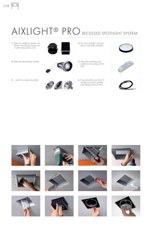 338




      AIXLIGHT ® PRO                                RECESSED SPOTLIGHT SYSTEM

      1. Select an installation frame in the   4. For some modules a structure
         desired size/design/height with          glass is optionally available.
         or without decoration cover.




      2. Select the desired lamp module...     5. Select the operating units,
                                                  suitable to the wattage of the
                                                  bulb.




      3. ... and the corresponding bulb.       6. If you decided to use the G12
                                                  module, you need a suitable
                                                  high-voltage connection line.
 
