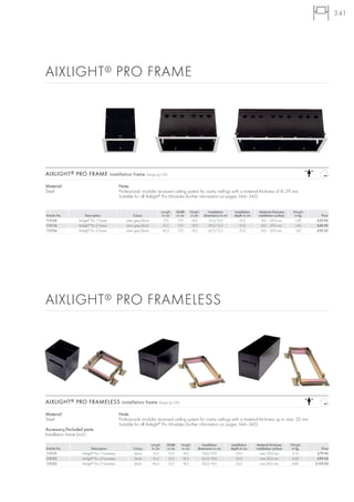 341




AIXLIGHT ® PRO FRAME




AIXLIGHT ® PRO FRAME installation frame Design by CDC

Material:                                      Note:
Steel                                          Professional, modular recessed ceiling system for cavity ceilings with a material thickness of 8–29 mm.
                                               Suitable for all Aixlight® Pro Modules (further information on pages 344–345).


                                                                                Length     Width   Height      Installation      Installation    Material thickness      Weight
Article No.           Description                        Colour                  in cm     in cm   in cm    dimensions in cm     depth in cm     installation surface     in kg     Price
115104           Aixlight® Pro 1 Frame             silver grey/black              17,5      17,5    19,0       15,5/15,5             21,0          8,0 – 29,0 mm          1,00    £39.90
115114           Aixlight® Pro 2 Frame             silver grey/black              31,5      17,5    19,0       29,5/15,5             21,0          8,0 – 29,0 mm          1,45    £49.90
115124           Aixlight® Pro 3 Frame             silver grey/black             45,5       17,5    19,0       43,5/15,5             21,0          8,0 – 29,0 mm          1,82    £59.50




AIXLIGHT ® PRO FRAMELESS




AIXLIGHT ® PRO FRAMELESS installation frame Design by CDC

Material:                                      Note:
Steel                                          Professional, modular recessed ceiling system for cavity ceilings with a material thickness up to max. 20 mm.
                                               Suitable for all Aixlight® Pro Modules (further information on pages 344–345).
Accessory/Included parts:
Installation frame (incl.)

                                                                       Length      Width     Height        Installation        Installation     Material thickness      Weight
Article No.               Description                   Colour          in cm      in cm     in cm      dimensions in cm       depth in cm      installation surface     in kg       Price
115151             Aixlight® Pro 1 Frameless            black            15,5       15,5      18,5         19,0/19,0              23,0             max. 20,0 mm          2,15      £79.90
115152             Aixlight® Pro 2 Frameless            black            31,5       15,5      18,5         35,0/19,0              23,0             max 20,0 mm           3,50      £99.00
115153             Aixlight® Pro 3 Frameless            black           46,5        15,5      18,5         50,0/19,0              23,0             max 20,0 mm           4,80     £129.00
 