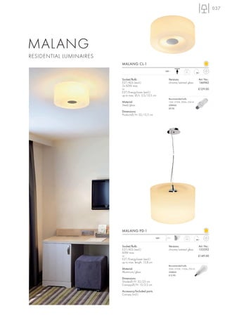 037




MALANG
RESIDENTIAL LUMINAIRES
                         MALANG CL-1
                                                             240~              2,1



                         Socket/Bulb:                          Versions:                   Art. No.:
                         E27/AGL (excl.)                       chrome/satined glass        146942
                         2x 60W max.
                         or                                                                £129.00
                         E27/EnergySaver (excl.)
                         up to max. Ø/L: 5,5/13,5 cm
                                                               Recommended bulb:
                         Material:                             15W, 2700K, 800lm, EEK=A
                         Steel/glass                           508960
                                                               £9.90
                         Dimensions:
                         Product-Ø/H: 32/13,5 cm




                         MALANG PD-1
                                                      240~   1,5 m
                                                                               2,4



                         Socket/Bulb:                          Versions:                   Art. No.:
                         E27/AGL (excl.)                       chrome/satined glass        133592
                         60W max.
                         or                                                                £149.00
                         E27/EnergySaver (excl.)
                         up to max. length: 15,8 cm
                                                               Recommended bulb:
                         Material:                             20W, 2700K, 1150lm, EEK=A
                         Aluminium/glass                       508830
                                                               £12.90
                         Dimensions:
                         Shade-Ø/H: 32/22 cm
                         Canopy-Ø/H: 13/2,5 cm

                         Accessory/Included parts:
                         Canopy (incl.)
 
