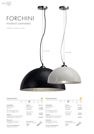 038




      FORCHINI
      PENDANT LUMINAIRES
      Handmade – Each lamp is an unique.




                                                                                       Forchini PD-1
                                                                                                                                     Forchini PD-2




      FORCHINI PD-1                                                                        FORCHINI PD-2
                                     240~    1,5 m                                                                        240~    1,5 m
                                                               2,6                                                                                   1,7



      Socket/Bulb:                             Versions:                   Art. No.:       Socket/Bulb:                             Versions:                  Art. No.:
      E27/AGL (excl.)                          black/chrome                                E27/AGL (excl.)                          black/chrome
      40W max.                                 inside silver               155520          40W max.                                 inside silver              155500
      or                                       inside gold                 155530          or                                       inside gold                155510
      E27/EnergySaver (excl.)                                                              E27/EnergySaver (excl.)
      up to max. length: 20 cm                 white/chrome                                up to max. length: 14 cm                 white/chrome
                                               inside silver               155521                                                   inside silver              155501
      Material:                                inside gold                 155531          Material:                                inside gold                155511
      Steel/glass fiber reinforced plastic                                                 Steel/glass fiber reinforced plastic
      Textile cable in housing colour                                      £199.00         Textile cable in housing colour                                     £99.00

      Dimensions:                                                                          Dimensions:
      Shade-Ø/H: 50/25,5 cm                    Recommended bulb:                           Shade-Ø/H: 38/19 cm                      Recommended bulb:
      Canopy-Ø/H: 11/2 cm                      20W, 2700K, 1150lm, EEK=A                   Canopy-Ø/H: 11/2 cm                      15W, 2700K, 800lm, EEK=A
                                               508830                                                                               508820
      Accessory/Included parts:                £12.90                                      Accessory/Included parts:                £12.90
      Canopy chrome (incl.)                                                                Canopy chrome (incl.)
 