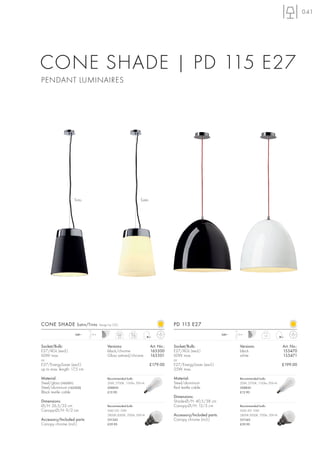 041




CONE SHADE | PD 115 E27
PENDANT LUMINAIRES




                    Tinto                                        Satin




CONE SHADE Satin/Tinto               Design by CDC                                   PD 115 E27
                    240~     1,3 m               Satin   Tinto                                                   240~   1,5 m
                                                  3,3    1,73                                                                             1,5



Socket/Bulb:                              Versions:                      Art. No.:   Socket/Bulb:                         Versions:                   Art. No.:
E27/AGL (excl.)                           black/chrome                   165500      E27/AGL (excl.)                      black                       155470
60W max.                                  Glass satined/chrome           165501      60W max.                             white                       155471
or                                                                                   or
E27/EnergySaver (excl.)                                                  £179.00     E27/EnergySaver (excl.)                                          £199.00
up to max. length: 17,5 cm                                                           25W max.

Material:                                 Recommended bulb:                          Material:                            Recommended bulb:
Steel/glass (165501)                      20W, 2700K, 1150lm, EEK=A                  Steel/aluminium                      20W, 2700K, 1150lm, EEK=A
Steel/aluminium (165500)                  508830                                     Red textile cable                    508830
Black textile cable                       £12.90                                                                          £12.90
                                                                                     Dimensions:
Dimensions:                                                                          Shade-Ø/H: 40,5/38 cm
Ø/H: 26,5/35 cm                           Recommended bulb:                          Canopy-Ø/H: 12/3 cm                  Recommended bulb:
Canopy-Ø/H: 9/2 cm                        SMD LED 10W                                                                     SMD LED 10W
                                          2800K-3000K, 700lm, EEK=A                  Accessory/Included parts:            2800K-3000K, 700lm, EEK=A
Accessory/Included parts:                 551342                                     Canopy chrome (incl.)                551342
Canopy chrome (incl.)                     £39.90                                                                          £39.90
 