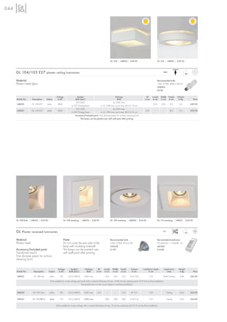 044




                                                                                                                  GL 104 | 148002 | £49.90                                  GL 105 | 148001 | £59.50




      GL 104/105 E27 plaster ceiling luminaires                                                                                                                                   240~



      Material:                                                                                                                                                             Recommended bulb:
      Plaster/steel/glass                                                                                                                                                   15W, 2700K, 800lm, EEK=A
                                                                                                                                                                            508960
                                                                                                                                                                            £9.90

                                                Voltage                 Socket/                                  Wattage                                    Ø      Length      Width Height      Weight
      Article No.     Description    Colour      in AC                Bulb (excl.)                                  Bulb                                  in cm     in cm      in cm in cm        in kg          Price
                                                                       E27/AGL                                 2x 25W max.
      148002          GL 104 E27     white       240V                                                                                                       –          25,0     25,0       9,5     2,6     £49.90
                                                                  or E27/EnergySaver              or 2x 15W max. up to max. Ø/L:5/14 cm
                                                                       E27/AGL                                 2x 25W max.
      148001          GL 105 E27     white       240V                                                                                                      31,0         –        –         8,0     2,3     £59.50
                                                                  or E27/EnergySaver              or 2x 15W max. up to max. Ø/L:5/14 cm
                                                                      Accessory/Included parts: Fine abrasive paper for surface cleaning (incl)
                                                                            The lamps can be painted over with wall paint after priming.




      GL 108 flush | 148022 | £24.90                      GL 108 overlying | 148022 | £24.90                      GL 109 overlying | 148020 | £24.90                        GL 110 overlying | 148021 | £24.90




      GL Plaster recessed luminaires                                                                                                                                              12~



      Material:                                           Note:                                                   Recommended bulb:                                         Recommeded transformer:
      Plaster/steel                                       Do not cover the rear side of the                       35W, 2700K, 810cd, 40°                                    FN Minitrafo 1, 10-60VA, 12~
                                                          lamp with insulating material!                          536338                                                    461060
      Accessory/Included parts:                           The lamps can be painted over                           £1.90                                                     £14.80
      Transformer (excl.)                                 with wall paint after priming.
      Fine abrasive paper for surface
      cleaning (incl.)


                                                  Voltage       Socket/           Wattage         Ø      Length     Width    Depth       Cut-out        Installation depth         Application    Weight
      Article No.      Description     Colour      in AC       Bulb (excl.)        Bulb         in cm     in cm     in cm    in cm        in cm                in cm                 area          in kg         Price

      148022           GL 108 Indi      white       12V        G5,3/MR16         35W max.         –       14,0      14,0      13,0     12,0/12,0                12,0              Wall/Ceiling     0,68    £24.90

                                        Only suitable for cavity ceilings and walls with a material thickness of max. 10-20 mm by overlying and 10-15 mm by flush installation.
                                                                              The specification on the cut-out apply to overlying installation.


      148020           GL 109 Horn      white       12V        G5,3/MR16         35W max.       13,0        –         –       13,5       Ø 11,0                 13,0                   Ceiling     0,43    £24.90

      148021          GL 110 MR16       white       12V        G5,3/MR16         35W max.         –       13,0      13,0      14,0      11,5/11,5               13,0                   Ceiling     0,50    £24.90

                                                Only suitable for cavity ceilings with a material thickness of max. 15 mm by overlying and 10-15 mm by flush installation.
 