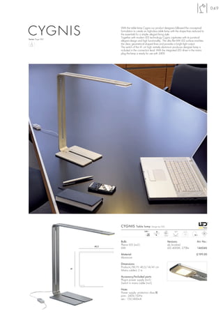 049




CYGNIS
Series: Page 082
                               With the table lamp Cygnis our product designers followed the conceptual
                               formulation to create an high-class table lamp with the shape lines reduced to
                               the essentials for a simple, elegant living style.
                               Together with modern LED technology Cygnis captivates with its puristical
                               elegant design and high functionality. The ultra flat 6W LED surface machtes
                               the clear, geometrical shaped lines and provides a bright light output.
                               The switch of the 41 cm high, entirely aluminium produces designer lamp is
                               included in the connection lead. With the integrated LED driver in the mains
                               plug the lamp is ready for use with 240V.




                               CYGNIS Table lamp             Design by CDC

                                                     240~                LED     120°
                                                        mA      LED                       1,0
                                                       400               1pce.


                               Bulb:                                         Versions:                Art. No.:
                               Planar LED (incl.)                            alu brushed
                        40,5
                               6W                                            LED 4000K, 270lm         146046

                               Material:                                                              £199.00
                               Aluminium

                               Dimensions:
                               Product-L/W/H: 40,5/14/41 cm
                   41
                               Mains cable-L: 2 m

                               Accessory/Included parts:
                               Plug-in power supply (incl.)
                               Switch in mains cable (incl.)

                               Note:
                               Power supply: protection class II
                               prim.: 240V/50Hz
                               sec.: 15V/400mA
 