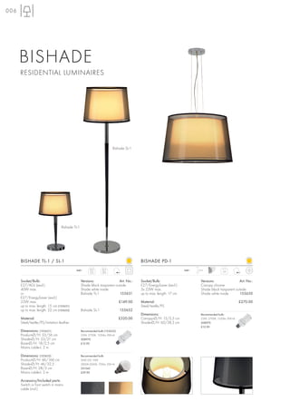 006




      BISHADE
      RESIDENTIAL LUMINAIRES




                                                                        Bishade SL-1




                                  Bishade TL-1




      BISHADE TL-1 / SL-1                                                               BISHADE PD-1
                                           240~        TL-1     SL-1                                               240~   1,5 m
                                                       2,5      6,9                                                                         3,9



      Socket/Bulb:                               Versions:                Art. No.:     Socket/Bulb:                        Versions:                Art. No.:
      E27/AGL (excl.)                            Shade black trasparent outside         E27/EnergySaver (excl.)             Canopy chrome
      40W max.                                   Shade white inside                     3x 23W max.                         Shade black trasparent outside
      or                                         Bishade TL-1              155651       up to max. length: 17 cm            Shade white inside        155650
      E27/EnergySaver (excl.)
      25W max.                                                                £149.00   Material:                                                       £270.00
      up to max. length: 15 cm (155651)                                                 Steel/textile/PS
      up to max. length: 22 cm (155652)          Bishade SL-1                 155652
                                                                                        Dimensions:                         Recommended bulb:
      Material:                                                               £320.00   Canopy-Ø/H: 15/2,5 cm               23W, 2700K, 1350lm, EEK=A
      Steel/textile/PS/imitation leather                                                Shade-Ø/H: 60/38,5 cm               508970
                                                                                                                            £12.90
      Dimensions: (155651)                       Recommended bulb (155652):
      Product-Ø/H: 33/56 cm                      23W, 2700K, 1350lm, EEK=A
      Shade-Ø/H: 33/21 cm                        508970
      Base-Ø/H: 18/2,5 cm                        £12.90
      Mains cable-L: 2 m

      Dimensions: (155652)                       Recommended bulb:
      Product-Ø/H: 46/166 cm                     SMD LED 10W
      Shade-Ø/H: 46/32,5                         2800K-3000K, 700lm, EEK=A
      Base-Ø/H: 28/3 cm                          551342
      Mains cable-L: 2 m                         £39.90

      Accessory/Included parts:
      Switch or foot switch in mains
      cable (incl.)
 