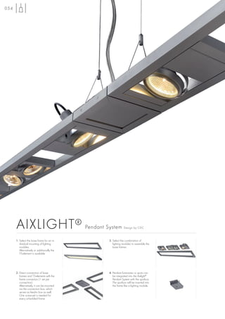 054




      AIXLIGHT ®                             Pendant System        Design by CDC



      1. Select the base frame for an in-             3. Select the combination of
         dividual mounting of lighting                   lighting modules to assemble the
         modules.                                        base frames.
         Alternatively or additionally the
         T5-element is available




      2. Direct connection of base                    4. Pendant luminaires or spots can
         frames and T5-elements with the                 be integrated into the Aixlight®
         frame connectors (1 set per                     Pendant System with the spotbox.
         connection).                                    The spotbox will be inserted into
         Alternatively, it can be mounted                the frame like a lighting module.
         via the connection box, which
         serves as feed-in box as well.
         One screw-set is needed for
         every scheduled frame.
 