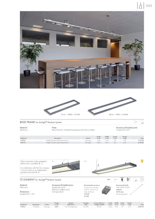 055




                                                                 110 cm | 154704 | £119.00                                            160 cm | 154714 | £149.00




BASE FRAME for Aixlight ® Pendant System                                                                                                                                      1,8 m



Material:                                         Note:                                                                                            Accessory/Included parts:
Aluminium                                         Base frame for individual equipping with lamp modules.                                           Suspension (incl.)


                                                                                                                  Length          Width        Height       Weight
Article No.                                       Description                                     Colour           in cm          in cm        in cm         in kg                       Price
154704                              Aixlight Pendant System Base frame 1
                                              ®
                                                                                                silver grey       110,0           22,5          4,5          2,50                     £119.00
154714                              Aixlight® Pendant System Base frame 2                       silver grey       160,0           22,5          4,5          3,54                     £149.00




 Direct connection to the connection/             ill. 1                                      ill. 2
 feed-in box is possilbe (ill. 1).

 In combination with the Tron canopy,
 it can be used as an independent
 pendant luminaire (ill. 2).


T5 ELEMENT for Aixlight ® Pendant System                                                                                            240~         1,8 m
                                                                                                                                                            +A


Material:                                         Accessory/Included parts:                   Recommended accessory:                               Recommended bulb:
Aluminium                                         Suspension (incl.)                          Canopy Tron, silver grey                             54W, 3000K, 4450lm
                                                  Electronic ballast (incl.)                  L/W/H: 10/5,5/3 cm                                   548054
Dimensions:                                       Canopy (excl.)                              Strain relief (incl.)                                £9.90 /pce.
Supply line-L: 1,8 m                                                                          925190                                               (PU see page 661)
                                                                                              £14.80



                                                       Voltage            Socket/            Wattage          Energy efficiency       Length     Width   Height      Weight
Article No.      Description      Colour                in AC            Bulb (excl.)          Bulb           category ballast         in cm     in cm   in cm        in kg              Price
154814           T5 Element     silver grey             240V          G5/T5 EnergySaver      2x 54W               EEI=A2              130,0      22,6     5,0          6,7            £349.00
 