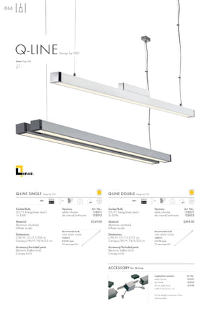 066




      Q-LINE                                 Design by CDC

      Series: Page 208




      Q-LINE SINGLE          Design by CDC                                         Q-LINE DOUBLE           Design by CDC

                                   Ballast                                                                      Ballast
                           240~               2m                                                        240~               2m
                                   EEI=A2                    3,7                                                EEI=A2                         6,4



      Socket/Bulb:                            Versions:                Art. No.:   Socket/Bulb:                            Versions:                            Art. No.:
      G5/T5 EnergySaver (excl.)               white/chrome             155011      G5/T5 EnergySaver (excl.)               white/chrome                         155021
      1x 35W                                  alu natural/anthracite   155012      2x 35W                                  alu natural/anthracite               155022

      Material:                                                        £349.00     Material:                                                                    £498.00
      Aluminium anodized                                                           Aluminium anodized
      Diffuser acrylic                                                             Diffuser acrylic
                                              Recommended bulb:                                                            Recommended bulb:
      Dimensions:                             35W, 3000K, 3320lm                   Dimensions:                             35W, 3000K, 3320lm
      L/W/H: 151/5,7/9,8 cm                   548035                               L/W/H: 151/15,5/7,5 cm                  548035
      Canopy-L/W/H: 7,4/4/2,5 cm              £12.90 /pce.                         Canopy-L/W/H: 7,4/4/2,5 cm              £12.90 /pce.
                                              (PU see page 661)                                                            (PU see page 661)
      Accessory/Included parts:                                                    Accessory/Included parts:
      Electronic ballast (incl.)                                                   Electronic ballast (incl.)
      Canopy (incl.)                                                               Canopy (incl.)



                                                                                   ACCESSORY for Q-Line

                                                                                                                           Longitudinal connector                 Art. No.:
                                                                                                                           white/chrome                           155051
                                                                                                                           alu natural                            155052
                                                                                                                           20 cm cable (incl.)                     £19.90
                                                                                                                           L/W/H: 6/5,7/5,1 cm

                                                                                                                           For the straight connection of two
                                                                                                                           Q-Line profiles.
 