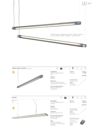 069




                                    The illuminating part is steplessly pivoted 180°. Therefore the lamp can
                                    be used as uplight, downlight or wall light in suspended position.




                                                        Ballast
OPEN GRILL SINGLE   Design by CDC               240~
                                                        EEI=A2
                                                                    1,5 m
                                                                            180°
                                                                                                1,7



                                    Socket/Bulb:                               Versions:                  Art. No.:
                                    G5/T5 EnergySaver (excl.)                  silver grey                157494
                                    35W
                                                                                                          £298.00
                                    Material:
                                    Aluminium
                                                                               Recommended bulb:
                                    Dimensions:                                35W, 3000K, 3320lm
                                    L/W/H: 162,5/4,5/4,5 cm                    548035
                                    Canopy-L/W/H: 7,5/7,5/2,5 cm               £12.90 /pce.
                                                                               (PU see page 661)
                                    Accessory/Included parts:
                                    Electronic ballast (incl.)
                                    Canopy (incl.)




                                                                  Ballast
KUNO                                                     240~
                                                                  EEI=A2
                                                                            1,5 m
                                                                                                2,5


Series: Page 221
                                    Socket/Bulb:                               Versions:                  Art. No.:
                                    G5/T5 EnergySaver (excl.)                  silver grey                160832
                                    2x 35W
                                                                                                          £229.00
                                    Material:
                                    Aluminium
                                    Diffuser PMMA                              Recommended bulb:
                                                                               35W, 3000K, 3320lm
                                    Dimensions:                                548035
                                    L/W/H: 149/13,5/3 cm                       £12.90 /pce.
                                                                               (PU see page 661)
                                    Accessory/Included parts:
                                    Electronic ballast (incl.)
                                    Canopy (excl.)                             Recommended accessory:
                                                                               Canopy Tron, silver grey
                                    Note:                                      Strain relief (incl.)
                                    With open cable end!                       L/W/H: 10/5,5/3 cm
                                    Canopy Tron must be ordered                925190
                                    separately.                                £14.80
 
