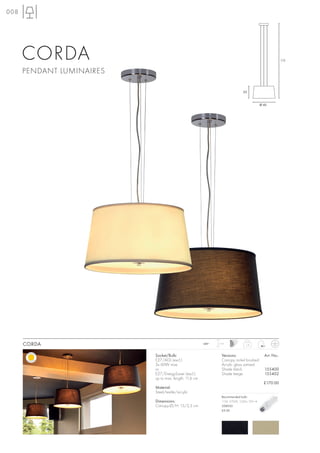 008




      CORDA                                                                                               175


      PENDANT LUMINAIRES

                                                                               25


                                                                                            Ø 45




      CORDA                                             240~   1,5 m
                                                                                 1,8



                           Socket/Bulb:                          Versions:                    Art. No.:
                           E27/AGL (excl.)                       Canopy nickel brushed
                           3x 60W max.                           Acrylic glass satined
                           or                                    Shade black                  155400
                           E27/EnergySaver (excl.)               Shade beige                  155402
                           up to max. length: 11,6 cm
                                                                                              £170.00
                           Material:
                           Steel/textile/acrylic
                                                                 Recommended bulb:
                           Dimensions:                           11W, 2700K, 530lm, EEK=A
                           Canopy-Ø/H: 15/2,5 cm                 508950
                                                                 £9.90
 