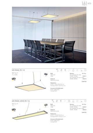 073




                                   240~             LED             120°
LED PANEL PD 115                     24=
                                             LED
                                                    96
                                                              2m
                                                                            4,7


Series: Page 218
                        Bulb:                                  Versions:               Art. No.:
                        SMD LED                                alu anodized, LED white
                        53W                                    5500K, 2500lm           158511
                                                               alu anodized, LED warm white
                        Material:                              3000K, 2420lm           158512
                        Aluminium/acrylic
                                                                                      £449.00
                        Dimensions:
                        L/W/H: 59,6/59,6/4,5 cm
                        Canopy-L/W/H: 7,4/4/2,5 cm

                        Accessory/Included parts:
                        Power supply (incl.)
                        Canopy (incl.)




                          240~              LED            max.     85°
LED PANEL LONG PD 116       24=
                                   LED
                                            96
                                                    2m
                                                          1,5 mm2
                                                                            4,3


Series: Page 218
                        Bulb:                                  Versions:               Art. No.:
                        SMD LED                                alu anodized, LED white
                        53W                                    5500K, 2050lm           158531
                                                               alu anodized, LED warm white
                        Material:                              3000K, 1850lm           158532
                        Aluminium/acrylic
                                                                                      £449.00
                        Dimensions:
                        L/W/H: 119,8/19,2/6 cm
                        Canopy-L/W/H: 7,4/4/2,5 cm

                        Accessory/Included parts:
                        Power supply (incl.)
                        Canopy (incl.)
 