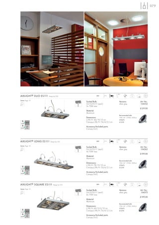 079




                                                                              180°
AIXLIGHT ® DUO ES111   Design by CDC                    240~     2,5 m
                                                                         +A
                                                                                                1,5


Series: Page 151
                                            Socket/Bulb:                        Versions:                 Art. No.:
                                            GU10/ES111 (excl.)                  silver grey               154352
                                            2x 75W max.
                                                                                                          £129.00
                                            Material:
                                            Aluminium
                                                                                Recommended bulb:
                                            Dimensions:                         75W, 24°, 2700K, 2000cd
                                            L/W/H: 44/19/10 cm                  575672
                                            Canopy-L/W/H: 7,4/4/2,5 cm          £12.90

                                            Accessory/Included parts:
                                            Canopy (incl.)




                                                                              180°
AIXLIGHT ® LONG ES111    Design by CDC                  240~     2,5 m
                                                                         +A
                                                                                               2,6


Series: Page 151
                                            Socket/Bulb:                        Versions:                 Art. No.:
                                            GU10/ES111 (excl.)                  silver grey               154362
                                            4x 75W max.
                                                                                                          £199.00
                                            Material:
                                            Aluminium
                                                                                Recommended bulb:
                                            Dimensions:                         75W, 24°, 2700K, 2000cd
                                            L/W/H: 78/19/10 cm                  575672
                                            Canopy-L/W/H: 7,4/4/2,5 cm          £12.90

                                            Accessory/Included parts:
                                            Canopy (incl.)


                                                                              180°
AIXLIGHT ® SQUARE ES111     Design by CDC               240~     2,5 m
                                                                         +A
                                                                                               2,6


Series: Page 151
                                            Socket/Bulb:                        Versions:                 Art. No.:
                                            GU10/ES111 (excl.)                  silver grey               154372
                                            4x 75W max.
                                                                                                          £199.00
                                            Material:
                                            Aluminium
                                                                                Recommended bulb:
                                            Dimensions:                         75W, 24°, 2700K, 2000cd
                                            L/W/H: 44/35,5/10 cm                575672
                                            Canopy-L/W/H: 7,4/4/2,5 cm          £12.90

                                            Accessory/Included parts:
                                            Canopy (incl.)
 