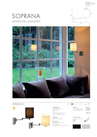 009

                                                                                           Ø 15




SOPRANA
                                                                                                       18

                                                           29




RESIDENTIAL LUMINAIRES
                                                                                 41




SOPRANA WL-1                                        240~
                                                                      180°
                                                                                0,7


                         Socket/Bulb:                           Versions:                  Art. No.:
                         E27/AGL (excl.)                        chrome/shade black         155620
                         40W max.                               chrome/shade white         155621
                         or
                         E27/EnergySaver (excl.)                                            £99.00
                         up to max. length: 15 cm

                         Material:                              Recommended bulb:
                         Steel/textile/acrylic                  15W, 2700K, 850lm, EEK=A
                                                                508740
                         Dimensions:                            £9.90
                         Shade-Ø/H: 15/18 cm
                         Arm-L: 30 cm
                         Canopy-W/H/D: 8,4/12/3 cm
 