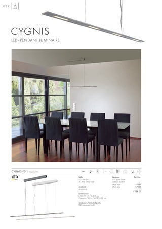 082




      CYGNIS
      LED–PENDANT LUMINAIRE




                                                        LED          120°
      CYGNIS PD-1   Design by CDC      240~     LED
                                                       4 pce.
                                                                2m
                                                                                   1,65



                                    Bulb:                              Versions:          Art. No.:
                                    LED Line (incl.)                   LED warm white
                                    4x 4W, 16W total                   3000K, Ra80+
                                                                       white matt         157561
                                    Material:                          silver grey        157564
                                    Aluminium
                                                                                          £298.00
                                    Dimensions:
                                    L/W/H: 121/5/0,9 cm
                                    Canopy-L/W/H: 54/4,2/4,2 cm

                                    Accessory/Included parts:
                                    LED converter (incl.)
 