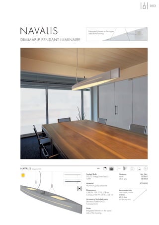 083




NAVALIS                        Integrated dimmer on the upper
                               side of the housing.


DIMMABLE PENDANT LUMINAIRE




                                                          Ballast
NAVALIS   Design by CDC                  240~
                                                          EEI=A1
                                                                    1,5 m
                                                                                     4,05



                             Socket/Bulb:                             Versions:             Art. No.:
                             G5/T5 EnergySaver (excl.)                white                 157801
                             54W                                      silver grey           157804

                             Material:                                                      £298.00
                             Aluminium/polycarbonate

                             Dimensions:                              Recommended bulb:
                             L/W/H: 129,5/13,5/8 cm                   54W, 3000K, 4450lm
                             Canopy-L/W/H: 58/5,1/2,8 cm              548054
                                                                      £9.90 /pce.
                             Accessory/Included parts:                (PU see page 661)
                             Electronic ballast (incl.)
                             Canopy (incl.)

                             Note:
                             Integrated dimmer on the upper
                             side of the housing.
 