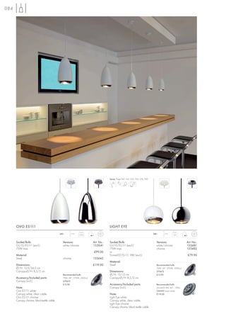 084




                                                                                   Series: Page 047, 165, 252, 253, 276, 290




      OVO ES111                                                                    LIGHT EYE
                                           240~    1,5 m                                                                       240~    1,5 m
                                                            0,64                                                                                 0,6



      Socket/Bulb:                           Versions:                 Art. No.:   Socket/Bulb:                                  Versions:                 Art. No.:
      GU10/ES111 (excl.)                     white/chrome              133641      GU10/ES111 (excl.)                            white/chrome              133481
      75W max.                                                                     75W max.                                      chrome                    133482
                                                                       £99.00      or
      Material:                                                                    DomeLED ES111, 9W (excl.)                                               £79.90
      Steel                                  chrome                    133642
                                                                                   Material:
      Dimensions:                                                      £119.00     Steel                                         Recommended bulb:
      Ø/H: 13,5/24,5 cm                                                                                                          75W, 24°, 2700K, 2000cd
      Canopy-Ø/H: 8,5/2 cm                                                         Dimensions:                                   575672
                                             Recommended bulb:                     Ø/H: 15/12 cm                                 £12.90
      Accessory/Included parts:              75W, 24°, 2700K, 2000cd               Canopy-Ø/H: 8,5/2 cm
      Canopy (incl.)                         575672
                                             £12.90                                Accessory/Included parts:                     Recommended bulb:
      Note:                                                                        Canopy (incl.)                                DomeLED 9W, 60°, 176Im
      Ovo ES111 white:                                                                                                           550392 warm white
      Canopy white, clear cable.                                                   Note:                                         £119.00
      Ovo ES111 chrome:                                                            Light Eye white:
      Canopy chrome, blacktextile cable.                                           Canopy white, clear cable.
                                                                                   Light Eye chrome:
                                                                                   Canopy chrome, black textile cable.
 