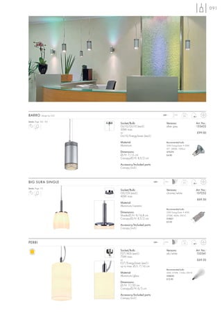 091




BARRO         Design by CDC                                      240~     1,5 m
                                                                                   0,6


Series: Page 162, 163
                              Socket/Bulb:                         Versions:                   Art. No.:
                              GU10/GU10 (excl.)                    silver grey                 133432
                              50W max.
                              or                                                               £99.00
                              GU10/EnergySaver (excl.)

                              Material:                            Recommended bulb:
                              Aluminium                            35W EnergySaver ≙ 50W
                                                                   20°, 2800K, 1200cd
                              Dimensions:                          575370
                              Ø/H: 7/15 cm                         £4.80
                              Canopy-Ø/H: 8,5/2 cm

                              Accessory/Included parts:
                              Canopy (incl.)



BIG SURA SINGLE                                           240~   1,5 m
                                                                                   0,5


Series: Page 115
                              Socket/Bulb:                         Versions:                   Art. No.:
                              G9/G9 (excl.)                        chrome/white                157252
                              40W max.
                                                                                               £69.50
                              Material:
                              Aluminium/ceramic
                                                                   Recommended bulb:
                              Dimensions:                          33W EnergySaver ≙ 40W
                              Shade-Ø/H: 9/16,8 cm                 2700K, 460lm, EEK=C
                              Canopy-Ø/H: 8,5/2 cm                 519451
                                                                   £5.95
                              Accessory/Included parts:
                              Canopy (incl.)



PERRI                                                     240~   1,5 m
                                                                                   1,0



                              Socket/Bulb:                         Versions:                   Art. No.:
                              E27/AGL (excl.)                      alu/white                   133541
                              75W max.
                              or                                                               £69.50
                              E27/EnergySaver (excl.)
                              up to max. Ø/L: 7/16 cm
                                                                   Recommended bulb:
                              Material:                            20W, 2700K, 1150lm, EEK=A
                              Aluminium/glass                      508830
                                                                   £12.90
                              Dimensions:
                              Ø/H: 11/20 cm
                              Canopy-Ø/H: 6/3 cm

                              Accessory/Included parts:
                              Canopy (incl.)
 