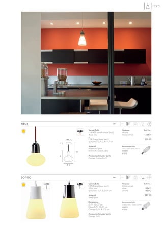 093




PIRUS                                                   240~   1,5 m
                                                                                 0,61



                            Socket/Bulb:                         Versions:                   Art. No.:
                            E14/AGL candle shape (excl.)         chrome
                            40W max.                             Glass satined               133401
                            or
              Ø 8,5         E14/EnergySaver (excl.)                                          £59.50
                            up to max. Ø/L: 3,8/11,7 cm
          2
                            Material:                            Recommended bulb:
                            Aluminium/glass                      7W, 2700K, 285lm, EEK=A
                            Red textile-coated cable             508800
                      171
                                                                 £12.90
         19                 Accessory/Included parts:
                            Canopy chrome (incl.)


              Ø 14




SO-TOO                                                  240~   1,5 m
                                                                                 0,87



                            Socket/Bulb:                         Versions:                   Art. No.:
                            E27/EnergySaver (excl.)              Glass satined
                            23W max.                             white                       133411
                            up to max. Ø/L: 6,5/19 cm            chrome                      133412

                            Material:                                                        £99.00
                            Steel/glass

                            Dimensions:                          Recommended bulb:
                            Ø/H: 15/27 cm                        23W, 2700K, 1350lm, EEK=A
                            Glass-Ø/H: 15/21 cm                  508970
                            Canopy-Ø/H: 8,5/2 cm                 £12.90

                            Accessory/Included parts:
                            Canopy (incl.)
 