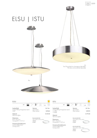099




ELSU | ISTU




                                                                                                                                                Istu
                                                                                                    Two T8 ring tubes for a homogenous light effect.
                                                                                                            The tubes can be switched separately.




                                Elsu




ELSU                                                                             ISTU
                            Ballast                                                                          Ballast
                   240~                1,5 m                                                        240~               1,5 m
                            EEI=B2                       3,05                                                EEI=B2                      3,2



Socket/Bulb:                             Versions:                   Art. No.:   Socket/Bulb:                            Versions:                   Art. No.:
G10q/T8-Ring EnergySaver (excl.)         alu brushed                             G10q/T8-Ring EnergySaver (excl.)        alu brushed
32W                                      Glass satined               149365      1x 32W                                  Glass satined               149375
                                                                                 1x 40W
Material:                                                            £129.00                                                                         £179.00
Aluminium/glass                                                                  Material:
                                                                                 Aluminium/glass
Dimensions:                              Recommended bulb:                                                               Recommended bulb:
Ø/H: 45/9 cm                             32W, 3000K, 2375lm, EEK=B               Dimensions:                             32W, 3000K, 2375lm, EEK=B
Canopy-Ø/H: 13/3 cm                      548230                                  Ø/H: 45/9 cm                            548230
                                         £14.80                                  Canopy-Ø/H: 10/3 cm                     £14.80
Accessory/Included parts:
Low-loss ballast (incl.)                                                         Accessory/Included parts:
Canopy (incl.)                                                                   Low-loss ballast (incl.)                Recommended bulb:
                                                                                 Canopy (incl.)                          40W, 3000K, 3200lm, EEK=B
                                                                                                                         548210
                                                                                                                         £14.80
 