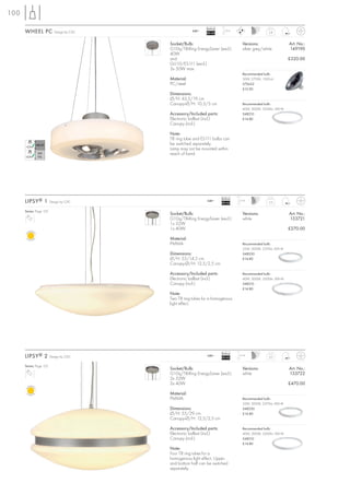 100

                                                               Ballast
      WHEEL PC             Design by CDC               240~
                                                               EEI=A2
                                                                          1,5 m
                                                                                                     2,8



                                           Socket/Bulb:                              Versions:                   Art. No.:
                                           G10q/T8-Ring EnergySaver (excl.)          silver grey/white           149190
                                           40W
                                           and                                                                   £320.00
                                           GU10/ES111 (excl.)
                                           3x 50W max.
                                                                                     Recommended bulb:
                                           Material:                                 50W, 2700K, 1300cd
                                           PC/steel                                  575652
                                                                                     £12.90
                                           Dimensions:
                                           Ø/H: 43,5/19 cm
                                           Canopy-Ø/H: 10,5/5 cm                     Recommended bulb:
                                                                                     40W, 3000K, 3200lm, EEK=B
                                           Accessory/Included parts:                 548210
                                           Electronic ballast (incl.)                £14.80
                                           Canopy (incl.)

                                           Note:
                                           T8 ring tube and ES111 bulbs can
                                           be switched separately.
                                           Lamp may not be mounted within
                                           reach of hand.




                                                                         Ballast
      LIPSY ® 1          Design by CDC                         240~
                                                                         EEI=A2
                                                                                   1,5 m
                                                                                                     2,6


      Series: Page 125
                                           Socket/Bulb:                              Versions:                   Art. No.:
                                           G10q/T8-Ring EnergySaver (excl.)          white                       133721
                                           1x 32W
                                           1x 40W                                                                £270.00

                                           Material:
                                           PMMA                                      Recommended bulb:
                                                                                     32W, 3000K, 2375lm, EEK=B
                                           Dimensions:                               548230
                                           Ø/H: 55/14,5 cm                           £14.80
                                           Canopy-Ø/H: 12,5/2,5 cm

                                           Accessory/Included parts:                 Recommended bulb:
                                           Electronic ballast (incl.)                40W, 3000K, 3200lm, EEK=B
                                           Canopy (incl.)                            548210
                                                                                     £14.80
                                           Note:
                                           Two T8 ring tubes for a homogenous
                                           light effect.




                                                                         Ballast
      LIPSY ® 2          Design by CDC                         240~
                                                                         EEI=A2
                                                                                   1,5 m
                                                                                                     5,0


      Series: Page 125
                                           Socket/Bulb:                              Versions:                   Art. No.:
                                           G10q/T8-Ring EnergySaver (excl.)          white                       133722
                                           2x 32W
                                           2x 40W                                                                £470.00

                                           Material:
                                           PMMA                                      Recommended bulb:
                                                                                     32W, 3000K, 2375lm, EEK=B
                                           Dimensions:                               548230
                                           Ø/H: 55/29 cm                             £14.80
                                           Canopy-Ø/H: 12,5/2,5 cm

                                           Accessory/Included parts:                 Recommended bulb:
                                           Electronic ballast (incl.)                40W, 3000K, 3200lm, EEK=B
                                           Canopy (incl.)                            548210
                                                                                     £14.80
                                           Note:
                                           Four T8 ring tubes for a
                                           homogenous light effect. Upper
                                           and bottom half can be switched
                                           separately.
 