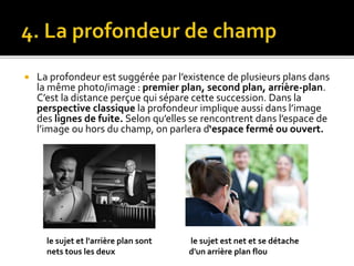  La profondeur est suggérée par l’existence de plusieurs plans dans
la même photo/image : premier plan, second plan, arrière-plan.
C’est la distance perçue qui sépare cette succession. Dans la
perspective classique la profondeur implique aussi dans l’image
des lignes de fuite. Selon qu’elles se rencontrent dans l’espace de
l’image ou hors du champ, on parlera d‘espace fermé ou ouvert.
le sujet et l'arrière plan sont
nets tous les deux
le sujet est net et se détache
d'un arrière plan flou
 