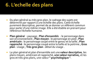  Du plan général au très gros plan, le cadrage des sujets est
déterminé par rapport à une échelle des plans. Cette échelle
purement descriptive, permet de se donner un référent commun
pour parler d’une même image. Elle a été établie en prenant pour
référence l’échelle humaine.
 Plan général : paysage ; Plan d’ensemble : le personnage dans
son environnement ; Plan moyen : le personnage en pied ; Plan
américain : le personnage coupé entre le genou et la taille ; Plan
rapproché : le personnage coupé entre la taille et la poitrine ; Gros
plan : visage ; Très gros plan : détail du visage .
 Le plan général et plan d’ensemble ont une valeur descriptive, les
plans moyen, américain et rapproché, une valeur narrative, et les
gros et très gros plans, une valeur " psychologique ".
 