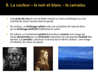 Une prise de vue en noir et blanc traduit un choix esthétique ou une
volonté de situer l’action dans le passé.
 En couleur, un éclairage solaire crée une sensation de naturel alors
qu’un éclairage artificiel théâtralise la scène.
 De même, un traitement pastel descouleurs nuance une image qui
serait dynamisée par un contraste important ou une grande vivacité des
teintes. Le camaïeu : plusieurs nuances de la même couleur : une image
d’irréalité, de retour au passé.
 