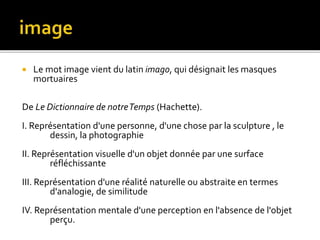 Le mot image vient du latin imago, qui désignait les masques
mortuaires
De Le Dictionnaire de notreTemps (Hachette).
I. Représentation d'une personne, d'une chose par la sculpture , le
dessin, la photographie
II. Représentation visuelle d'un objet donnée par une surface
réfléchissante
III. Représentation d'une réalité naturelle ou abstraite en termes
d'analogie, de similitude
IV. Représentation mentale d'une perception en l'absence de l'objet
perçu.
 