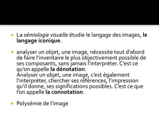  La sémiologie visuelle étudie le langage des images, le
langage iconique.
 analyser un objet, une image, nécessite tout d’abord
de faire l’inventaire le plus objectivement possible de
ses composants, sans jamais l’interpréter. C’est ce
qu’on appelle la dénotation.
Analyser un objet, une image, c’est également
l’interpréter, chercher ses références, l’impression
qu’il donne, ses significations possibles. C’est ce que
l’on appelle la connotation.
 Polysémie de l’image
 