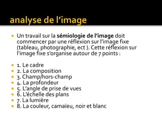  Un travail sur la sémiologie de l’image doit
commencer par une réflexion sur l’image fixe
(tableau, photographie, ect ). Cette réflexion sur
l’image fixe s’organise autour de 7 points :
 1. Le cadre
 2. La composition
 3. Champ/hors-champ
 4. La profondeur
 5. L’angle de prise de vues
 6. L’échelle des plans
 7. La lumière
 8. La couleur, camaïeu, noir et blanc
 