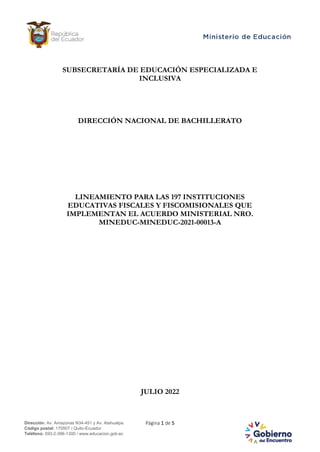 Página 1 de 5
Dirección: Av. Amazonas N34-451 y Av. Atahualpa.
Código postal: 170507 / Quito-Ecuador
Teléfono: 593-2-396-1300 / www.educacion.gob.ec
SUBSECRETARÍA DE EDUCACIÓN ESPECIALIZADA E
INCLUSIVA
DIRECCIÓN NACIONAL DE BACHILLERATO
LINEAMIENTO PARA LAS 197 INSTITUCIONES
EDUCATIVAS FISCALES Y FISCOMISIONALES QUE
IMPLEMENTAN EL ACUERDO MINISTERIAL NRO.
MINEDUC-MINEDUC-2021-00013-A
JULIO 2022
 