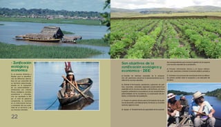 - Zonificación
ecológica y
económica
Es un proceso dinámico y
flexible para la identifica-
ción de diferentes alterna-
tivas de uso sostenible de
un territorio determinado,
basado en la evaluación
de sus potencialidades y
limitaciones con criterios
físicos, biológicos, sociales,
económicos y culturales.
Una vez aprobada la ZEE
por el nivel de gobierno
competente, se convierte
en un instrumento técnico
y orientador del uso soste-
nible de un territorio y de
sus recursos naturales.
des correspondientes para conducir la gestión de los espacios
y los recursos naturales de su jurisdicción;
e) Proveer información técnica y el marco referen-
cial para promover y orientar la inversión pública y privada; y
f) Contribuir a los procesos de concertación entre los diferen-
tes actores sociales sobre la ocupación y uso adecuado del
territorio.
a) Conciliar los intereses nacionales de la conserva-
ción del patrimonio natural con el aprovechamiento sos¬te-
nible de los recursos naturales;
b) Orientar la formulación, aprobación y aplicación de polí-
ticas nacionales, sectoriales, regionalesylocalessobreeluso
sostenible de los recursos naturales y del territorio, así como
la gestión ambiental en concordancia con las características y
potencialidades de los ecosistemas, la conservación del am-
biente, y el bienestar de la población;
c) Proveer el sustento técnico para la formulación de los pla-
nes de desarrollo y de Ordenamiento Territorial, en el ámbito
nacional, regional y local;
d) Apoyar el fortalecimientodecapacidadesdelasautorida-
Son objetivos de la
zonificación ecológica y
económica - ZEE:
22
 