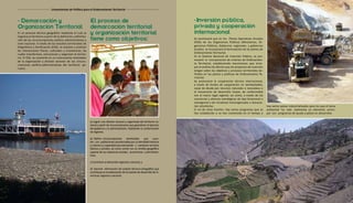 Es un proceso técnico geográfico mediante el cual se
organiza el territorio a partir de la definición y delimita-
ción de las circunscripciones político administrativas a
nivel nacional. A través de los estudios territoriales de
Diagnóstico y Zonificación (EDZ), se evalúan y analizan
las interacciones físicas, culturales y económicas, las
cuales transforman, estructuran y organizan el territo-
rio. El EDZ, se convierte en un instrumento orientador
de la organización y división racional de las circuns-
cripciones político-administrativas del territorio pe-
ruano.
- Demarcación y
Organización Territorial
a) Lograr una división racional y organizada del territorio na-
cional a partir de circunscripciones que garanticen el ejercicio
del gobierno y la administración, facilitando la conformación
de regiones.
b) Definir circunscripciones territoriales que cuen-
ten con poblacionescaracterizadasporsuidentidadhistórica
y cultural, su capacidad para demandar y mantener servicios
básicos y sociales, así como contar con un ámbito geográfico
soporte de sus relaciones sociales, económicas y administra-
tivas.
c) Contribuir al desarrollo regional y nacional, y
d) Generar información de carácter técnico-cartográfica que
contribuya en la elaboración de los planes de desarrollo de ni-
vel local, regional y nacional.
El proceso de
demarcación territorial
y organización territorial
tiene como objetivos:
Lineamientos de Política para el Ordenamiento Territorial
Se promoverá que en los Planes Operativos Anuales
(POA) de los Organismos Públicos (Ministerios, Or-
ganismos Públicos, Gobiernos regionales y gobiernos
locales) se incorporará la formulación de los planes de
Ordenamiento Territorial.
En el Sistema Nacional de Inversión Pública, se pro-
moverá la incorporación de criterios de Ordenamien-
to Territorial, estableciendo mecanismos que inclu-
yan el análisis de efectos que los proyectos de inversión
tengan sobre los objetivos y procesos territoriales de-
finidos en los planes y políticas de Ordenamiento Te-
rritorial.
Se promoverá la cooperación técnica internacional,
a través de fondos de cooperación no reembolsable,
canje de deuda por recursos naturales o naturaleza o
el mecanismo de desarrollo limpio, de conformidad
con el marco legal vigente; así como, a través de los
consorcios y alianzas estratégicas de tipo binacional o
subregional y de iniciativas transregionales o donacio-
nes voluntarias.
El rol de otras fuentes: hay varios programas que se
han establecido o se han mantenido en el tiempo y
-Inversión pública,
privada y cooperación
internacional
hay varios países industrializados para los que el tema
ambiental ha sido realmente un elemento princi-
pal con programas de ayuda a países en desarrollo.
 