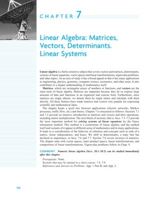 256
C H A P T E R 7
Linear Algebra: Matrices,
Vectors, Determinants.
Linear Systems
Linear algebra is a fairly extensive subject that covers vectors and matrices, determinants,
systems of linear equations, vector spaces and linear transformations, eigenvalue problems,
and other topics. As an area of study it has a broad appeal in that it has many applications
in engineering, physics, geometry, computer science, economics, and other areas. It also
contributes to a deeper understanding of mathematics itself.
Matrices, which are rectangular arrays of numbers or functions, and vectors are the
main tools of linear algebra. Matrices are important because they let us express large
amounts of data and functions in an organized and concise form. Furthermore, since
matrices are single objects, we denote them by single letters and calculate with them
directly. All these features have made matrices and vectors very popular for expressing
scientific and mathematical ideas.
The chapter keeps a good mix between applications (electric networks, Markov
processes, traffic flow, etc.) and theory. Chapter 7 is structured as follows: Sections 7.1
and 7.2 provide an intuitive introduction to matrices and vectors and their operations,
including matrix multiplication. The next block of sections, that is, Secs. 7.3–7.5 provide
the most important method for solving systems of linear eq uations by the Gauss
elimination method. This method is a cornerstone of linear algebra, and the method
itself and variants of it appear in different areas of mathematics and in many applications.
It leads to a consideration of the behavior of solutions and concepts such as rank of a
matrix, linear independence, and bases. We shift to determinants, a topic that has
declined in importance, in Secs. 7.6 and 7.7. Section 7.8 covers inverses of matrices.
The chapter ends with vector spaces, inner product spaces, linear transformations, and
composition of linear transformations. Eigenvalue problems follow in Chap. 8.
COMMENT. N umeric linear algeb ra ( Secs. 2 0 .1 – 2 0 .5 ) can b e studied immediately
after this chapter.
Prerequisite: None.
Sections that may be omitted in a short course: 7.5, 7.9.
R eferences and Answers to Problems: App. 1 Part B, and App. 2.
c 07.qxd 10/28/10 7:30 PM Page 256
 