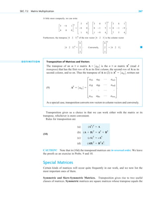 A little more compactly, we can write
Furthermore, the transpose of the row vector is the column vector
D E F I N I T I O N Transposition of Matrices and Vectors
The transpose of an matrix is the matrix (read A
transpose) that has the first row of A as its first column, the second row of A as its
second column, and so on. Thus the transpose of A in (2) is written out
(9)
As a special case, transposition converts row vectors to column vectors and conversely.
Transposition gives us a choice in that we can work either with the matrix or its
transpose, whichever is more convenient.
Rules for transposition are
(a)
(10)
(b)
(c)
(d)
CAUTION! Note that in (10d) the transposed matrices are in reversed order. We leave
the proofs as an exercise in Probs. 9 and 10.
Special Matrices
Certain kinds of matrices will occur quite frequently in our work, and we now list the
most important ones of them.
Symmetric and Skew-Symmetric Matrices. Transposition gives rise to two useful
classes of matrices. Symmetric matrices are square matrices whose transpose equals the
(AB)T
 BT
AT
.
(cA)T
 cAT
(A  B)T
 AT
 BT
(AT
)T
 A
AT
 3akj4  E
a11
a12
#
a1n
a21
a22
#
a2n
Á
Á
Á
Á
am1
am2
#
amn
U .
AT
 3akj4,
AT
n  m
A  3ajk4
m  n
䊏
36 2 34T
 D
6
2
3
T # Conversely, D
6
2
3
T
T
 36 2 34.
36 2 34
36 2 34T
c
5
4
8
0
1
0
d
T
 D
5
8
1
4
0
0
T, D
3
8
1
0
1
9
7
5
4
T
T
 D
3
0
7
8
1
5
1
9
4
T,
SEC. 7.2 Matrix Multiplication 267
c 07.qxd 10/28/10 7:30 PM Page 267
 