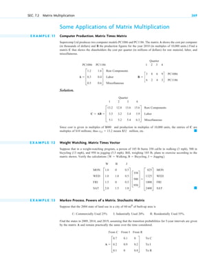 Some Applications of Matrix Multiplication
E X A M P L E 1 1 Computer Production. Matrix Times Matrix
Supercomp Ltd produces two computer models PC1086 and PC1186. The matrix A shows the cost per computer
(in thousands of dollars) and B the production figures for the year 2010 (in multiples of 10,000 units.) Find a
matrix C that shows the shareholders the cost per quarter (in millions of dollars) for raw material, labor, and
miscellaneous.
Quarter
PC1086 PC1186 1 2 3 4
Solution.
Quarter
1 2 3 4
Since cost is given in multiples of and production in multiples of 10,000 units, the entries of C are
multiples of millions; thus means million, etc.
E X A M P L E 1 2 Weight Watching. Matrix Times Vector
Suppose that in a weight-watching program, a person of 185 lb burns 350 cal/ hr in walking (3 mph), 500 in
bicycling (13 mph), and 950 in jogging (5.5 mph). Bill, weighing 185 lb, plans to exercise according to the
matrix shown. Verify the calculations
W B J
E X A M P L E 1 3 Markov Process. Powers of a Matrix. Stochastic Matrix
Suppose that the 2004 state of land use in a city of of built-up area is
C: Commercially Used 25% I: Industrially Used 20% R: Residentially Used 55% .
Find the states in 2009, 2014, and 2019, assuming that the transition probabilities for 5-year intervals are given
by the matrix A and remain practically the same over the time considered.
From C From I From R
A  D
0.7
0.2
0.1
0.1
0.9
0
0
0.2
0.8
T
To C
To I
To R
60 mi2
䊏
MON
WED
FRI
SAT
E
1.0
1.0
1.5
2.0
0
1.0
0
1.5
0.5
0.5
0.5
1.0
U D
350
500
950
T  E
825
1325
1000
2400
U
MON
WED
FRI
SAT
1W  Walking, B  Bicycling, J  Jogging2.
䊏
$132
c11  13.2
$ 10
$1000
C  AB  D
13.2
3.3
5.1
12.8
3.2
5.2
13.6
3.4
5.4
15.6
3.9
6.3
T
Raw Components
Labor
Miscellaneous
B  c
3
6
8
2
6
4
9
3
d
PC1086
PC1186
A  D
1.2
0.3
0.5
1.6
0.4
0.6
T
Raw Components
Labor
Miscellaneous
SEC. 7.2 Matrix Multiplication 269
c 07.qxd 10/28/10 7:30 PM Page 269
 
