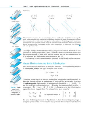 For instance,
274 CHAP. 7 Linear Algebra: Matrices, Vectors, Determinants. Linear Systems
Unique solution
Infinitely
many solutions
No solution
Fig. 158. Three
equations in
three unknowns
interpreted as
planes in space
1
x2 x2 x2
1 1 x1
x1
x1
x1 + x2 = 1
2x1 – x2 = 0
Case (a)
x1 + x2 = 1
2x1 + 2x2 = 2
Case (b)
x1 + x2 = 1
x1 + x2 = 0
Case (c)
1
3
2
3
P
If the system is homogenous, Case (c) cannot happen, because then those two straight lines pass through the
origin, whose coordinates constitute the trivial solution. Similarly, our present discussion can be extended
from two equations in two unknowns to three equations in three unknowns. We give the geometric interpretation
of three possible cases concerning solutions in Fig. 158. Instead of straight lines we have planes and the solution
depends on the positioning of these planes in space relative to each other. The student may wish to come up
with some specific examples.
Our simple example illustrated that a system (1) may have no solution. This leads to such
questions as: Does a given system (1) have a solution? Under what conditions does it have
precisely one solution? If it has more than one solution, how can we characterize the set
of all solutions? We shall consider such questions in Sec. 7.5.
First, however, let us discuss an important systematic method for solving linear systems.
Gauss Elimination and Back Substitution
The Gauss elimination method can be motivated as follows. Consider a linear system that
is in triangular form (in full, upper triangular form) such as
(Triangular means that all the nonzero entries of the corresponding coefficient matrix lie
above the diagonal and form an upside-down triangle.) Then we can solve the system
by back substitution, that is, we solve the last equation for the variable,
and then work backward, substituting into the first equation and solving it for ,
obtaining This gives us the idea of first reducing
a general system to triangular form. For instance, let the given system be
Its augmented matrix is
We leave the first equation as it is. We eliminate from the second equation, to get a
triangular system. For this we add twice the first equation to the second, and we do the same
x1
c
2
4
5
3
2
30
d.
2x1  5x2  2
4x1  3x2  30.
x1  1
2 (2  5x2)  1
2 (2  5 # (2))  6.
x1
x2  2
x2  2613  2,
90°
13x2  26
2x1  5x2  2
䊏
(0, 0)
c 07.qxd 10/28/10 7:30 PM Page 274
 