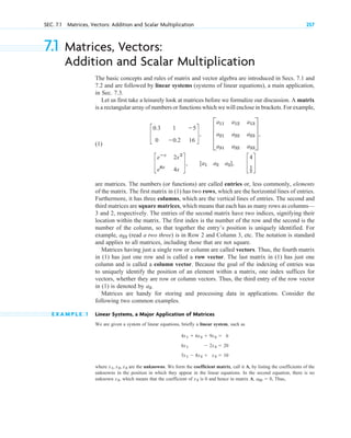 7.1 Matrices, Vectors:
Addition and Scalar Multiplication
The basic concepts and rules of matrix and vector algebra are introduced in Secs. 7.1 and
7.2 and are followed by linear systems (systems of linear equations), a main application,
in Sec. 7.3.
Let us first take a leisurely look at matrices before we formalize our discussion. A matrix
is a rectangular array of numbers or functions which we will enclose in brackets. For example,
(1)
are matrices. The numbers (or functions) are called entries or, less commonly, elements
of the matrix. The first matrix in (1) has two rows, which are the horizontal lines of entries.
Furthermore, it has three columns, which are the vertical lines of entries. The second and
third matrices are square matrices, which means that each has as many rows as columns—
3 and 2, respectively. The entries of the second matrix have two indices, signifying their
location within the matrix. The first index is the number of the row and the second is the
number of the column, so that together the entry’s position is uniquely identified. For
example, (read a two three) is in Row 2 and Column 3, etc. The notation is standard
and applies to all matrices, including those that are not square.
Matrices having just a single row or column are called vectors. Thus, the fourth matrix
in (1) has just one row and is called a row vector. The last matrix in (1) has just one
column and is called a column vector. Because the goal of the indexing of entries was
to uniquely identify the position of an element within a matrix, one index suffices for
vectors, whether they are row or column vectors. Thus, the third entry of the row vector
in (1) is denoted by
Matrices are handy for storing and processing data in applications. Consider the
following two common examples.
E X A M P L E 1 Linear Systems, a Major Application of Matrices
We are given a system of linear equations, briefly a linear system, such as
where are the unknowns. We form the coefficient matrix, call it A, by listing the coefficients of the
unknowns in the position in which they appear in the linear equations. In the second equation, there is no
unknown which means that the coefficient of is 0 and hence in matrix A, Thus,
a22  0,
x2
x2,
x1, x2, x3
4x1  6x2  9x3  6
6x1  2x3  20
5x1  8x2  x3  10
a3.
a23
c
eⴚx
2x2
e6x
4x
d, [ a1 a2 a3] , c
4
1
2
d
c
0.3 1 5
0 0.2 16
d, D
a11 a12 a13
a21 a22 a23
a31 a32 a33
T,
SEC. 7.1 Matrices, Vectors: Addition and Scalar Multiplication 257
c 07.qxd 10/28/10 7:30 PM Page 257
 
