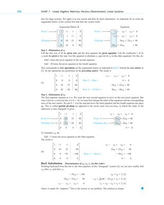 wwö
w
wö w
wö
w
wwö
wwö
w
wö
wwö
w
wö
276 CHAP. 7 Linear Algebra: Matrices, Vectors, Determinants. Linear Systems
Pivot 1
Eliminate
Pivot 1
Eliminate
also for large systems. We apply it to our system and then do back substitution. As indicated, let us write the
augmented matrix of the system first and then the system itself:
Augmented Matrix Equations
Step 1. Elimination of
Call the first row of A the pivot row and the first equation the pivot equation. Call the coefficient 1 of its
-term the pivot in this step. Use this equation to eliminate (get rid of in the other equations. For this, do:
Add 1 times the pivot equation to the second equation.
Add times the pivot equation to the fourth equation.
This corresponds to row operations on the augmented matrix as indicated in BLUE behind the new matrix in
(3). So the operations are performed on the preceding matrix. The result is
(3)
Step 2. Elimination of
The first equation remains as it is. We want the new second equation to serve as the next pivot equation. But
since it has no x2-term (in fact, it is , we must first change the order of the equations and the corresponding
rows of the new matrix. We put at the end and move the third equation and the fourth equation one place
up. This is called partial pivoting (as opposed to the rarely used total pivoting, in which the order of the
unknowns is also changed). It gives
To eliminate , do:
Add times the pivot equation to the third equation.
The result is
(4)
Back Substitution. Determination of (in this order)
Working backward from the last to the first equation of this “triangular” system (4), we can now readily find
, then , and then :
where A stands for “amperes.” This is the answer to our problem. The solution is unique. 䊏
x3 ⫽ i3 ⫽ 2 3A4
x2 ⫽ 1
10 (90 ⫺ 25x3) ⫽ i2 ⫽ 4 3A4
x1 ⫽ x2 ⫺ x3 ⫽ i1 ⫽ 2 3A4
⫺ 95x3 ⫽ ⫺190
10x2 ⫹ 25x3 ⫽ 90
x1 ⫺ x2 ⫹ x3 ⫽ 0
x1
x2
x3
x3, x2, x1
x1 ⫺ x2 ⫹ x3 ⫽ 0
10x2 ⫹ 25x3 ⫽ 90
⫺ 95x3 ⫽ ⫺190
0 ⫽ 0.
Row 3 ⫺ 3 Row 2
E
1 ⫺1 1 0
0 10 25 90
0 0 ⫺95 ⫺190
0 0 0 0
U
⫺3
x2
x1 ⫺ x2 ⫹ x3 ⫽ 0
10x2 ⫹ 25x3 ⫽ 90
30x2 ⫺ 20x3 ⫽ 80
0 ⫽ 0.
Pivot 10
Eliminate 30x2
E
1 ⫺1 1 0
0 10 25 90
0 30 ⫺20 80
0 0 0 0
U
Pivot 10
Eliminate 30
0 ⫽ 0
0 ⫽ 0)
x2
x1 ⫺ x2 ⫹ x3 ⫽ 0
0 ⫽ 0
10x2 ⫹ 25x3 ⫽ 90
30x2 ⫺ 20x3 ⫽ 80.
Row 2 ⫹ Row 1
Row 4 ⫺ 20 Row 1
E
1 ⫺1 1 0
0 0 0 0
0 10 25 90
0 30 ⫺20 80
U
⫺20
x1)
x1
x1
x1
x1 ⫺ x2 ⫹ x3 ⫽ 0
⫺x1 ⫹ x2 ⫺ x3 ⫽ 0
10x2 ⫹ 25x3 ⫽ 90
20x1 ⫹ 10x2 ⫽ 80.
E
1 ⫺1 1 0
⫺1 1 ⫺1 0
0 10 25 90
20 10 0 80
U
A
~
|
|
|
|
|
|
|
|
|
|
|
|
|
|
|
|
|
|
|
|
|
|
|
|
|
|
|
|
|
|
c 07.qxd 10/29/10 11:01 PM Page 276
 