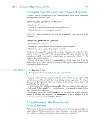 Elementary Row Operations. Row-Equivalent Systems
Example 2 illustrates the operations of the Gauss elimination. These are the first two of
three operations, which are called
Elementary Row Operations for Matrices:
Interchange of two rows
Addition of a constant multiple of one row to another row
Multiplication of a row by a nonzero constant c
CAUTION! These operations are for rows, not for columns! They correspond to the
following
Elementary Operations for Equations:
Interchange of two equations
Addition of a constant multiple of one equation to another equation
Multiplication of an equation by a nonzero constant c
Clearly, the interchange of two equations does not alter the solution set. Neither does their
addition because we can undo it by a corresponding subtraction. Similarly for their
multiplication, which we can undo by multiplying the new equation by (since
producing the original equation.
We now call a linear system row-equivalent to a linear system if can be
obtained from by (finitely many! ) row operations. This justifies Gauss elimination and
establishes the following result.
T H E O R E M 1 Row-Equivalent Systems
R ow-equivalent linear systems have the same set of solutions.
Because of this theorem, systems having the same solution sets are often called
equivalent systems. But note well that we are dealing with row operations. No column
operations on the augmented matrix are permitted in this context because they would
generally alter the solution set.
A linear system (1) is called overdetermined if it has more equations than unknowns,
as in Example 2, determined if , as in Example 1, and underdetermined if it has
fewer equations than unknowns.
Furthermore, a system (1) is called consistent if it has at least one solution (thus, one
solution or infinitely many solutions), but inconsistent if it has no solutions at all, as
in Example 1, Case (c).
Gauss Elimination: The Three Possible
Cases of Systems
We have seen, in Example 2, that Gauss elimination can solve linear systems that have a
unique solution. This leaves us to apply Gauss elimination to a system with infinitely
many solutions (in Example 3) and one with no solution (in Example 4).
x1  x2  1, x1  x2  0
m  n
S2
S1
S2
S1
c  0),
1c
SEC. 7.3 Linear Systems of Equations. Gauss Elimination 277
c 07.qxd 10/28/10 7:30 PM Page 277
 