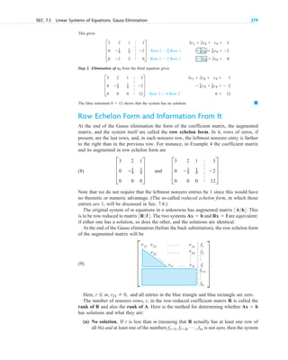 This gives
Step 2 . E limination of from the third equation gives
The false statement shows that the system has no solution.
Row Echelon Form and Information From It
At the end of the Gauss elimination the form of the coefficient matrix, the augmented
matrix, and the system itself are called the row echelon form. In it, rows of zeros, if
present, are the last rows, and, in each nonzero row, the leftmost nonzero entry is farther
to the right than in the previous row. For instance, in Example 4 the coefficient matrix
and its augmented in row echelon form are
(8) and
Note that we do not require that the leftmost nonzero entries be 1 since this would have
no theoretic or numeric advantage. (The so-called reduced echelon form, in which those
entries are 1, will be discussed in Sec. 7.8.)
The original system of m equations in n unknowns has augmented matrix . This
is to be row reduced to matrix . The two systems and are equivalent:
if either one has a solution, so does the other, and the solutions are identical.
At the end of the Gauss elimination (before the back substitution), the row echelon form
of the augmented matrix will be
Rx  f
Ax  b
3R| f4
3A| b4
D
3 2 1 3
0 1
3
1
3 2
0 0 0 12
T.
D
3 2 1
0 1
3
1
3
0 0 0
T
䊏
0  12
3x1  2x2  x3  3
 1
3 x2  1
3x3   2
0  12.
Row 3  6 Row 2
D
3 2 1 3
0 1
3
1
3 2
0 0 0 12
T
x2
3x1  2x2  x3  3
 1
3 x2  1
3 x3  2
 2x2  2x3  0.
Row 2  2
_
3 Row 1
Row 3  2 Row 1
D
3 2 1 3
0 1
3
1
3 2
0 2 2 0
T
SEC. 7.3 Linear Systems of Equations. Gauss Elimination 279
|
|
|
|
|
|
|
|
|
|
|
|
|
|
|
|
.
.
.
.
.
.
.
.
.
.
.
.
.
.
.
.
.
.
.
.
.
.
.
.
.
rrr rrn fr
fm
f1
r2n
r22
r12 r1n
r11
f2
fr+1
Here, and all entries in the blue triangle and blue rectangle are zero.
The number of nonzero rows, r, in the row-reduced coefficient matrix R is called the
rank of R and also the rank of A. Here is the method for determining whether
has solutions and what they are:
(a) No solution. If r is less than m (meaning that R actually has at least one row of
all 0s) and at least one of the numbers is not zero, then the system
fr1, fr2, Á , fm
Ax  b
r  m, r11  0,
(9) X.
X
c 07.qxd 10/28/10 7:30 PM Page 279
 
