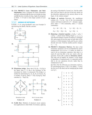 16. CAS PROJECT. Gauss Elimination and Back
Substitution. Write a program for Gauss elimination
and back substitution (a) that does not include pivoting
and (b) that does include pivoting. Apply the programs
to Probs. 11–14 and to some larger systems of your
choice.
17–21 MODELS OF NETWORKS
In Probs. 17–19, using Kirchhoff’s laws (see Example 2)
and showing the details, find the currents:
17.
18.
19.
20. Wheatstone bridge. Show that if in
the figure, then . ( is the resistance of the
instrument by which I is measured.) This bridge is a
method for determining are known.
is variable. To get , make by varying . Then
calculate .
R x  R 3R 1R 2
R 3
I  0
R x
R 3
R x. R 1, R 2, R 3
R 0
I  0
R xR 3  R 1R 2
R1
Ω
R2
Ω
I2
I1
E0
V
I3
12 Ω
4 Ω
24 V
8 Ω
I2
I1
12 V
I3
1 Ω
2 Ω 2 Ω
4 Ω
32 V
I3
I1
I2
16 V
SEC. 7.3 Linear Systems of Equations. Gauss Elimination 281
the analog of Kirchhoff’s Current Law, find the traffic
flow (cars per hour) in the net of one-way streets (in
the directions indicated by the arrows) shown in the
figure. Is the solution unique?
22. Models of markets. Determine the equilibrium
solution of the two-commodity
market with linear model demand, supply,
price; index first commodity, index second
commodity)
23. Balancing a chemical equation
means finding integer
such that the numbers of atoms of carbon (C), hydrogen
(H), and oxygen (O) are the same on both sides of this
reaction, in which propane and give carbon
dioxide and water. Find the smallest positive integers
24. PROJECT. Elementary Matrices. The idea is that
elementary operations can be accomplished by matrix
multiplication. If A is an matrix on which we
want to do an elementary operation, then there is a
matrix E such that EA is the new matrix after the
operation. Such an E is called an elementary matrix.
This idea can be helpful, for instance, in the design
of algorithms. (Computationally, it is generally prefer-
able to do row operations directly, rather than by
multiplication by E.)
(a) Show that the following are elementary matrices,
for interchanging Rows 2 and 3, for adding times
the first row to the third, and for multiplying the fourth
row by 8.
E3  E
1 0 0 0
0 1 0 0
0 0 1 0
0 0 0 8
U .
E2  E
1 0 0 0
0 1 0 0
5 0 1 0
0 0 0 1
U ,
E1  E
1 0 0 0
0 0 1 0
0 1 0 0
0 0 0 1
U ,
5
m  n
x1, Á , x4.
O2
C3H8
x1, x2, x3, x4
x3CO2  x4H2O
x1C3H8  x2O2 :
S1  4P1  P2  4,
S2  3P2  4.
D1  40  2P1  P2,
D2  5P1  2P2  16,
2 
1 
(D, S, P 
(D1  S1, D2  S2)
Rx
R0
R3
R1
R2
Wheatstone bridge
x4 x2
x1
x3
400
600
1000
800
1200
800
600 1000
Net of one-way streets
Problem 20 Problem 21
21. Traffic flow. Methods of electrical circuit analysis
have applications to other fields. For instance, applying
c 07.qxd 10/28/10 7:30 PM Page 281
 
