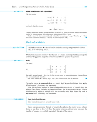 E X A M P L E 1 Linear Independence and Dependence
The three vectors
are linearly dependent because
Although this is easily checked by vector arithmetic (do it! ), it is not so easy to discover. However, a systematic
method for finding out about linear independence and dependence follows below.
The first two of the three vectors are linearly independent because implies (from
the second components) and then (from any other component of
Rank of a Matrix
D E F I N I T I O N The rank of a matrix A is the maximum number of linearly independent row vectors
of A. It is denoted by rank A.
Our further discussion will show that the rank of a matrix is an important key concept for
understanding general properties of matrices and linear systems of equations.
E X A M P L E 2 Rank
The matrix
(2)
has rank 2, because Example 1 shows that the first two row vectors are linearly independent, whereas all three
row vectors are linearly dependent.
Note further that rank if and only if This follows directly from the definition.
We call a matrix row-equivalent to a matrix can be obtained from by
(finitely many! ) elementary row operations.
Now the maximum number of linearly independent row vectors of a matrix does not
change if we change the order of rows or multiply a row by a nonzero c or take a linear
combination by adding a multiple of a row to another row. This shows that rank is
invariant under elementary row operations:
T H E O R E M 1 Row-Equivalent Matrices
R ow-equivalent matrices have the same rank.
Hence we can determine the rank of a matrix by reducing the matrix to row-echelon
form, as was done in Sec. 7.3. Once the matrix is in row-echelon form, we count the
number of nonzero rows, which is precisely the rank of the matrix.
A2
A2 if A1
A1
䊏
A  0.
A  0
A  D
3 0 2 2
6 42 24 54
21 21 0 15
T
䊏
a(1).
c1  0
c2  0
c1a(1)  c2a(2)  0
6a(1)  1
2 a(2)  a(3)  0.
a(1)  3 3 0 2 24
a(2)  36 42 24 544
a(3)  3 21 21 0 154
SEC. 7.4 Linear Independence. Rank of a Matrix. Vector Space 283
c 07.qxd 10/28/10 7:30 PM Page 283
 